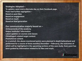 Strategies Adopted –
To update a post every alternate day on their Facebook page.
Posts had further segregation –
Based on post likes
Based on engagement
Based on reach
Based on lead generation
Our communication majorly based on –
Achievements of the academy
Raipur institutes’ information
Latest updates on courses and classes
Chhattisgarh related target content
Promotional content
In a nutshell, the above-mentioned points were planned in depth beforehand and
performed for a course of three months( December – February), the outcomes of
which will be highlighted in the upcoming sections of the case study. Every post has
been guided by information related to its likes and reach.
 