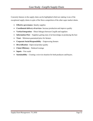 Case Study –Cargills Supply Chain


Concisely features in the supply chain can be highlighted which are making it one of the
exceptional supply chains in spite of the fierce competition of the other super market chains.

      Effective governance- Quality supplies
      Coordinated delivery of services- Increase production and improve quality
      Vertical integration – Direct linkages between Cargills and suppliers
      Information Flow – Suppliers getting state of art knowledge on producing the best
      Trust – Minimum guaranteed price for farmers
      Corporate Social Responsibility – Empowering farmers
      Diversification - Improved product quality
      Chain Efficiency – Reduced wastage
      Inputs – Free seeds
      Sustainability – Creating a win-win situation for both producers and buyers.




Supply Chain Management : TL 2050                                                          Page 12
 