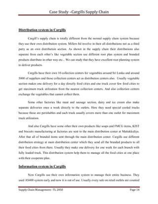 Case Study –Cargills Supply Chain



Distribution system in Cargills

        Cargill’s supply chain is totally different from the normal supply chain system because
they use their own distribution system. Millers ltd involve in their all distributions not as a third
party as an own distribution section. As shown in the supply chain their distributions also
separate from each other’s like vegetable section use different root plan system and branded
products distribute in other way etc... We can study that they have excellent root planning system
to deliver products.

        Cargills have their own 10 collection centers for vegetables around Sri Lanka and around
5000 of suppliers and those collection centers act as distribution centers also. Usually vegetable
section makes one delivery for a day directly food cities and one truck cover few food cities to
get maximum truck utilization from the nearest collection centers. And also collection centers
exchange the vegetables that cannot collect them.

        Some other factories like meat and sausage section, dairy and ice cream also make
separate deliveries once a week directly to the outlets. Here they need special cooled trucks
because those are perishables and each truck usually covers more than one outlet for maximum
truck utilization.

        And also Cargills have some other their own products like soaps and FMCG items, KIST
and biscuits manufacturing at factories are sent to the main distribution center at Mattakkuliya.
After that all of branded items sent through the main distribution center. Cargills use different
distribution strategy at main distribution center which they send all the branded products to all
their food cities from there. Usually they make one delivery for one week for each branch with
fully loaded truck. This distribution system help them to manage all the food cities at one place
with their cooperate plan.

Information system in Cargills

        Now Cargills use their own information system to manage their entire business. They
used AS400 system early and now it is out of use. Usually every sale on retail outlets are counted


Supply Chain Management : TL 2050                                                            Page 14
 