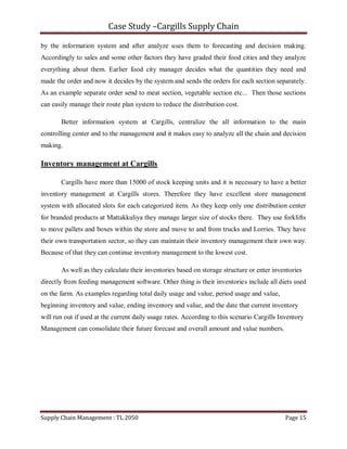 Case Study –Cargills Supply Chain

by the information system and after analyze uses them to forecasting and decision making.
Accordingly to sales and some other factors they have graded their food cities and they analyze
everything about them. Earlier food city manager decides what the quantities they need and
made the order and now it decides by the system and sends the orders for each section separately.
As an example separate order send to meat section, vegetable section etc... Then those sections
can easily manage their route plan system to reduce the distribution cost.

       Better information system at Cargills, centralize the all information to the main
controlling center and to the management and it makes easy to analyze all the chain and decision
making.

Inventory management at Cargills

       Cargills have more than 15000 of stock keeping units and it is necessary to have a better
inventory management at Cargills stores. Therefore they have excellent store management
system with allocated slots for each categorized item. As they keep only one distribution center
for branded products at Mattakkuliya they manage larger size of stocks there. They use forklifts
to move pallets and boxes within the store and move to and from trucks and Lorries. They have
their own transportation sector, so they can maintain their inventory management their own way.
Because of that they can continue inventory management to the lowest cost.

       As well as they calculate their inventories based on storage structure or enter inventories
directly from feeding management software. Other thing is their inventories include all diets used
on the farm. As examples regarding total daily usage and value, period usage and value,
beginning inventory and value, ending inventory and value, and the date that current inventory
will run out if used at the current daily usage rates. According to this scenario Cargills Inventory
Management can consolidate their future forecast and overall amount and value numbers.




Supply Chain Management : TL 2050                                                            Page 15
 