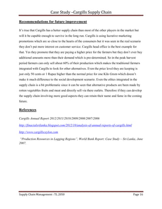 Case Study –Cargills Supply Chain

Recommendations for future improvement

It’s true that Cargills has a better supply chain than most of the other players in the market but
will it be capable enough to survive in the long run. Cargills is using lucrative marketing
promotions which are so close to the hearts of the consumers but it was seen in the real scenario
they don’t put more interest on customer service. Cargills head office is the best example for
that. Yes they promote that they are paying a higher price for the farmers but they don’t ever buy
additional amounts more than their demand which is pre-determined. So in the peak harvest
period farmers can only sell about 60% of their production which makes the traditional farmers
integrated with Cargills to look for other alternatives. Even the price level they are keeping is
just only 50 cents or 1 Rupee higher than the normal price for one Kilo Gram which doesn’t
make it much difference to the social development scenario. Even the ethics integrated in the
supply chain is a bit problematic since it can be seen that alternative products are been made by
rotten vegetables fruits and meat and directly sell via there outlets. Therefore if they can develop
the supply chain involving more good aspects they can retain their name and fame in the coming
future.

References

Cargills Annual Report 2012/2011/2010/2009/2008/2007/2006

http://finacialsrilanka.blogspot.com/2012/10/analysis-of-annual-reports-of-cargills.html

http://www.cargillsceylon.com

 “Production Resources in Lagging Regions”, World Bank Report: Case Study – Sri Lanka, June
2007.




Supply Chain Management : TL 2050                                                             Page 16
 