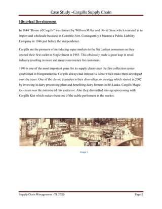 Case Study –Cargills Supply Chain

Historical Development

In 1844 “House of Cargills” was formed by William Miller and David Sime which ventured in to
import and wholesale business in Colombo Fort. Consequently it became a Public Liability
Company in 1946 just before the independence.

Cargills are the pioneers of introducing super markets to the Sri Lankan consumers as they
opened their first outlet in Staple Street in 1983. This obviously made a great leap in retail
industry resulting in more and more convenience for customers.

1999 is one of the most important years for its supply chain since the first collection center
established in Hanguranketha. Cargills always had innovative ideas which make them developed
over the years. One of the classic examples is their diversification strategy which started in 2002
by investing in dairy processing plant and benefiting dairy farmers in Sri Lanka. Cargills Magic
ice cream was the outcome of this endeavor. Also they diversified into agri-processing with
Cargills Kist which makes them one of the stable performers in the market.




                                                  Image 1




Supply Chain Management : TL 2050                                                                Page 2
 