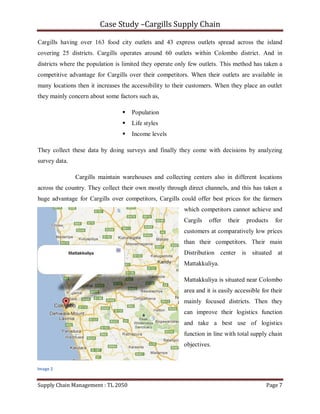 Case Study –Cargills Supply Chain

Cargills having over 163 food city outlets and 43 express outlets spread across the island
covering 25 districts. Cargills operates around 60 outlets within Colombo district. And in
districts where the population is limited they operate only few outlets. This method has taken a
competitive advantage for Cargills over their competitors. When their outlets are available in
many locations then it increases the accessibility to their customers. When they place an outlet
they mainly concern about some factors such as,

                                    Population
                                    Life styles
                                    Income levels

They collect these data by doing surveys and finally they come with decisions by analyzing
survey data.

               Cargills maintain warehouses and collecting centers also in different locations
across the country. They collect their own mostly through direct channels, and this has taken a
huge advantage for Cargills over competitors, Cargills could offer best prices for the farmers
                                                         which competitors cannot achieve and
                                                         Cargils   offer   their   products     for
                                                         customers at comparatively low prices
                                                         than their competitors. Their main
                                                         Distribution center is situated at
                                                         Mattakkuliya.

                                                         Mattakkuliya is situated near Colombo
                                                         area and it is easily accessible for their
                                                         mainly focused districts. Then they
                                                         can improve their logistics function
                                                         and take a best use of logistics
                                                         function in line with total supply chain
                                                         objectives.


Image 2


Supply Chain Management : TL 2050                                                           Page 7
 