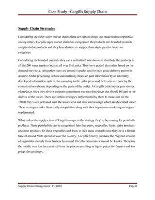 Case Study –Cargills Supply Chain



Supply Chain Strategies

Considering the other super market chains there are certain things that make them competitive
among others .Cargills super market chain has categorized the products into branded products
and perishable products and they have distinctive supply chain strategies for these two
categories.

Considering the branded products they use a centralized warehouse to distribute the products to
all the 206 super markets located all over Sri Lanka. They have graded the outlets based on the
demand they have. Altogether there are around 5 grades and for each grade delivery pattern is
discrete. Order processing is done automatically based on past information by an internally
developed information system. So according to the order processed deliveries are done by the
centralized warehouse depending on the grade of the outlet. A Cargills outlet never gets shorter
of products since they always maintain a minimum margin of products that should be kept in the
shelves of the outlet. There are certain strategies implemented by them to make sure all the
15000 SKU s are delivered with the lowest cost and time and wastage which are described under.
These strategies make them really competitive along with their impressive marketing strategies
implemented.

What makes the supply chain of Cargills unique is the strategy they’ve been using for perishable
products. These perishables can be categorized into four parts, vegetables, fruits, dairy products
and meat products. Of these vegetables and fruits is their main strength since they have a farmer
base of around 5000 spread all over the country. Cargills directly purchase the required amount
of vegetables directly from farmers by around 10 collection centers around Sri Lanka. Therefore
the middle man has been omitted from the process resulting in higher prices for farmers and low
prices for customers.




Supply Chain Management : TL 2050                                                              Page 8
 