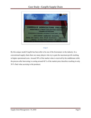 Case Study –Cargills Supply Chain




                                              Image 3


By this unique model Cargills has been able to be one of the forerunners in the industry. In a
conventional supply chain there are many players who try to gain the maximum profit resulting
in higher operational costs. Around 30% of the market value is received by the middleman while
the process after harvesting is costing around 40 % of the market price therefore resulting in only
30 % final value accruing to the producer.




Supply Chain Management : TL 2050                                                           Page 9
 
