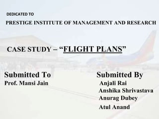 DEDICATED TO
PRESTIGE INSTITUTE OF MANAGEMENT AND RESEARCH
CASE STUDY – “FLIGHT PLANS”
Submitted To Submitted By
Prof. Mansi Jain Anjali Rai
Anshika Shrivastava
Anurag Dubey
Atul Anand
 