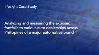 Case Study
Analyzing and measuring the exposed
footfalls to various auto dealerships across
Philippines of a major automotive brand
 