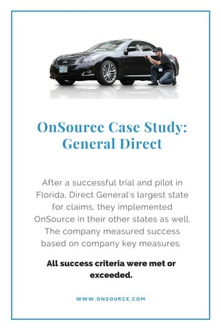 OnSource Case Study:
General Direct
W W W . O N S O U R C E . C O M
After a successful trial and pilot in
Florida, Direct General's largest state
for claims, they implemented
OnSource in their other states as well.
The company measured success
based on company key measures.
All success criteria were met or
exceeded.
 