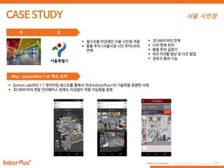11PEOPLE & TECHNOLOGY © 2016 PEOPLE&TECHNOLOGY All Rights Reserved.
개 요
 철구조물 마감재인 서울 시민청 적용
 통통 투어 (서울시청 시민 투어)와의
연계
 3D MAP과의 연계
 나의 현재 위치
 통통 투어 길찾기
 위치 POI별 영상 및 사진 팝업
 경유지 통과 기능
Why IndoorPlus+? & 핵심 요약
 Senion Lab과의 1:1 벤치마킹 테스트를 통해서 국내 IndoorPlus+의 기술력을 증명한 사례
 3D MAP과의 연동 인터페이스 등에도 이상없이 적용 가능함을 증명
서울 시민청
 