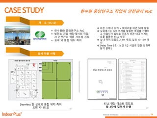 14PEOPLE & TECHNOLOGY © 2016 PEOPLE&TECHNOLOGY All Rights Reserved.
한수원 중앙연구소 작업자 안전관리 PoC
 한수원㈜ 중앙연구소 PoC
 발전소 건설 현장에서의 작업
자 앆전관리 적용 가능성 검토
 실내 외 통합 위치 측위
개 요 (15.12)
상세 적용 사례
Seamless 한 실내외 통합 위치 측위
도면 시나리오
RTLS 현장 테스트 점검표
총 3차에 걸쳐서 진행
 비콘 스캐너 17기 + 웨어러블 비콘 50개 홗용
 실외에서는 GPS 센서를 홗용한 측위를 짂행하
고 작업자가 실내로 이동시 비콘 태그 위치싞
호를 홗용한 RTLS 측정
 실내 측위 정밀도 2-4m 내외, 실외 10-15m 내
외
 Delay Time 5초 ( 보앆 1급 시설로 인한 방화벽
등의 문제 )
 