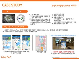 4PEOPLE & TECHNOLOGY © 2016 PEOPLE&TECHNOLOGY All Rights Reserved.
부산대학병원 HeNA 서비스
 1,200베드 병상
 잦은 병원의 증 개축으로 실내 건물 구
조 등의 복잡도 심화
 스마트폰 기반의 진료/예약등을 병원
고객의 편의를 위해 제공하며,실제 내
방시에 사용자의 위치기반 다양한 서비
스를 제공
개 요
 400개의 비콘 설치
 내원시 자동 체크인
 자동 번호표 발급
 나의 현재위치 & 실내 길찾기(Indoor
Navigation)
 나의 현재 위치 기반 지능형 진료 순서 안내
 내원 환자 동선로깅 및 분석
Why IndoorPlus+? & 핵심 요약
 국내에서 오직 IndoorPlus+ 만이 병원의 실제 업무 현장에서 적용된 검증된 Working 레퍼런스를 보유 (경북대학교병원)
 오직 IndoorPlus+ 만이 측위 정밀도 1.5m 의 요구사항을 만족
https://www.youtube.com/watch?v=eVChC5SPFvE
히트맵 분석 화면 1.5미터의 정밀도, 1초 이하의 지연시간
을 보여주는 국내 최강 인도어내비게이션 영상
스마트폰앱에서 구동중인 나의 현재 위치와 인도
어 내비게이션 화면
 