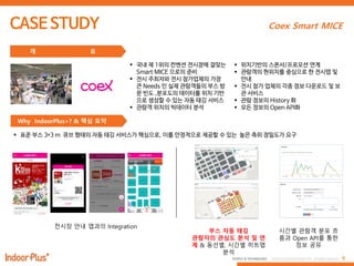 6PEOPLE & TECHNOLOGY © 2016 PEOPLE&TECHNOLOGY All Rights Reserved.
Coex Smart MICE
 국내 제 1위의 컨벤션 전시장에 걸맞는
Smart MICE 으로의 준비
 전시 주최자와 전시 참가업체의 가장
큰 Needs 인 실제 관람객들의 부스 방
문 빈도 ,분포도의 데이터를 위치 기반
으로 생성할 수 있는 자동 태깅 서비스
 관람객 위치의 빅데이터 분석
 위치기반의 스폰서/프로모션 연계
 관람객의 현위치를 중심으로 한 전시맵 및
안내
 전시 참가 업체의 각종 정보 다운로드 및 보
관 서비스
 관람 정보의 History 화
 모든 정보의 Open API화
개 요
Why IndoorPlus+? & 핵심 요약
 표준 부스 3*3 m 큐브 형태의 자동 태깅 서비스가 핵심으로, 이를 안정적으로 제공할 수 있는 높은 측위 정밀도가 요구
전시장 앆내 앱과의 Integration
부스 자동 태깅
관람자의 관심도 붂석 및 연
계 & 동선별, 시간별 히트맵
붂석
시간별 관람객 붂포 흐
름과 Open API를 통한
정보 공유
 