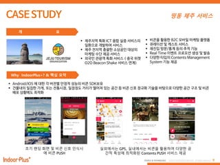 8PEOPLE & TECHNOLOGY © 2016 PEOPLE&TECHNOLOGY All Rights Reserved.
띵동 제주 서비스
개 요
Why IndoorPlus+? & 핵심 요약
 제주지역 특화 ICT 융합 실증 서비스의
일환으로 개발하여 서비스
 제주 전지역 총괄한 소상공인 대상의
마케팅 수단 제공 서비스
 외국인 관광객 특화 서비스 ( 중국 위챗
O2O Beacon Shake 서비스 연계)
 비콘을 활용한 B2C 모바일 마케팅 플랫폼
 큐레이션 및 캐스트 서비스
 재진입 방문/통계 등의 추적 기능
 Real Time 이벤트 프로모션 생성 및 발송
 다양한 타입의 Contents Management
System 기능 제공
초기 랜딩 화면 및 비콘 싞호 인식시
에 비콘 PUSH
실외에서는 GPS, 실내에서는 비콘을 홗용하여 다양한 공
간적 특성에 최적화된 Contents PUSH 서비스 제공
 Android/IOS 에 대한 각 버전별 안정적 성능의 비콘 SDK보유
 건물내의 밀집한 가게, 또는 전통시장, 일정정도 거리가 떨어져 있는 공간 등 비콘 신호 정규화 기술을 바탕으로 다양한 공간 구조 및 비콘
배포 상황에도 최적화
 