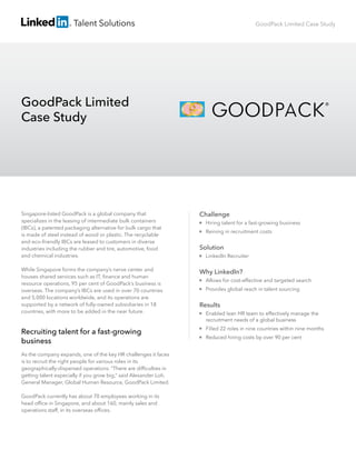 Talent Solutions

GoodPack Limited Case Study

GoodPack Limited
Case Study

Singapore-listed GoodPack is a global company that
specializes in the leasing of intermediate bulk containers
(IBCs), a patented packaging alternative for bulk cargo that
is made of steel instead of wood or plastic. The recyclable
and eco-friendly IBCs are leased to customers in diverse
industries including the rubber and tire, automotive, food
and chemical industries.

Challenge

While Singapore forms the company’s nerve center and
houses shared services such as IT, ﬁnance and human
resource operations, 95 per cent of GoodPack’s business is
overseas. The company’s IBCs are used in over 70 countries
and 5,000 locations worldwide, and its operations are
supported by a network of fully-owned subsidiaries in 18
countries, with more to be added in the near future.

Why LinkedIn?

Recruiting talent for a fast-growing
business
As the company expands, one of the key HR challenges it faces
is to recruit the right people for various roles in its
geographically-dispersed operations. “There are difﬁculties in
getting talent especially if you grow big,” said Alexander Loh,
General Manager, Global Human Resource, GoodPack Limited.
GoodPack currently has about 70 employees working in its
head ofﬁce in Singapore, and about 160, mainly sales and
operations staff, in its overseas ofﬁces.



Hiring talent for a fast-growing business



Reining in recruitment costs

Solution


LinkedIn Recruiter



Allows for cost-effective and targeted search



Provides global reach in talent sourcing

Results


Enabled lean HR team to effectively manage the
recruitment needs of a global business



Filled 22 roles in nine countries within nine months



Reduced hiring costs by over 90 per cent

 