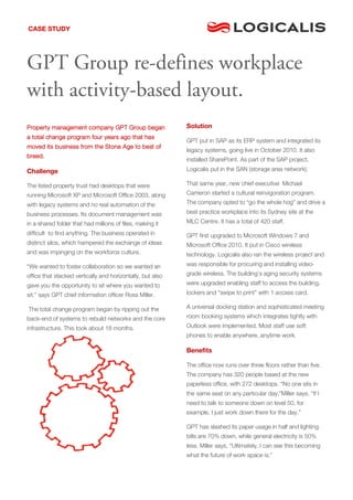 CASE STUDY




GPT Group re-defines workplace
with activity-based layout.
Property management company GPT Group began                 Solution
a total change program four years ago that has
                                                            GPT put in SAP as its ERP system and integrated its
moved its business from the Stone Age to best of
                                                            legacy systems, going live in October 2010. It also
breed.
                                                            installed SharePoint. As part of the SAP project,
Challenge                                                   Logicalis put in the SAN (storage area network).

The listed property trust had desktops that were            That same year, new chief executive Michael
running Microsoft XP and Microsoft Office 2003, along       Cameron started a cultural reinvigoration program.
with legacy systems and no real automation of the           The company opted to “go the whole hog” and drive a

business processes. Its document management was             best practice workplace into its Sydney site at the
in a shared folder that had millions of files, making it    MLC Centre. It has a total of 420 staff.
difficult to find anything. The business operated in        GPT first upgraded to Microsoft Windows 7 and
distinct silos, which hampered the exchange of ideas        Microsoft Office 2010. It put in Cisco wireless
and was impinging on the workforce culture.                 technology. Logicalis also ran the wireless project and
“We wanted to foster collaboration so we wanted an          was responsible for procuring and installing video-
office that stacked vertically and horizontally, but also   grade wireless. The building’s aging security systems

gave you the opportunity to sit where you wanted to         were upgraded enabling staff to access the building,
sit,” says GPT chief information officer Ross Miller.       lockers and “swipe to print” with 1 access card.

The total change program began by ripping out the           A universal docking station and sophisticated meeting
back-end of systems to rebuild networks and the core        room booking systems which integrates tightly with

infrastructure. This took about 18 months.                  Outlook were implemented. Most staff use soft
                                                            phones to enable anywhere, anytime work.

                                                            Benefits

                                                            The office now runs over three floors rather than five.
                                                            The company has 320 people based at the new
                                                            paperless office, with 272 desktops. “No one sits in
                                                            the same seat on any particular day,”Miller says. “If I
                                                            need to talk to someone down on level 50, for
                                                            example, I just work down there for the day.”

                                                            GPT has slashed its paper usage in half and lighting
                                                            bills are 70% down, while general electricity is 50%
                                                            less. Miller says, “Ultimately, I can see this becoming
                                                            what the future of work space is.”
 