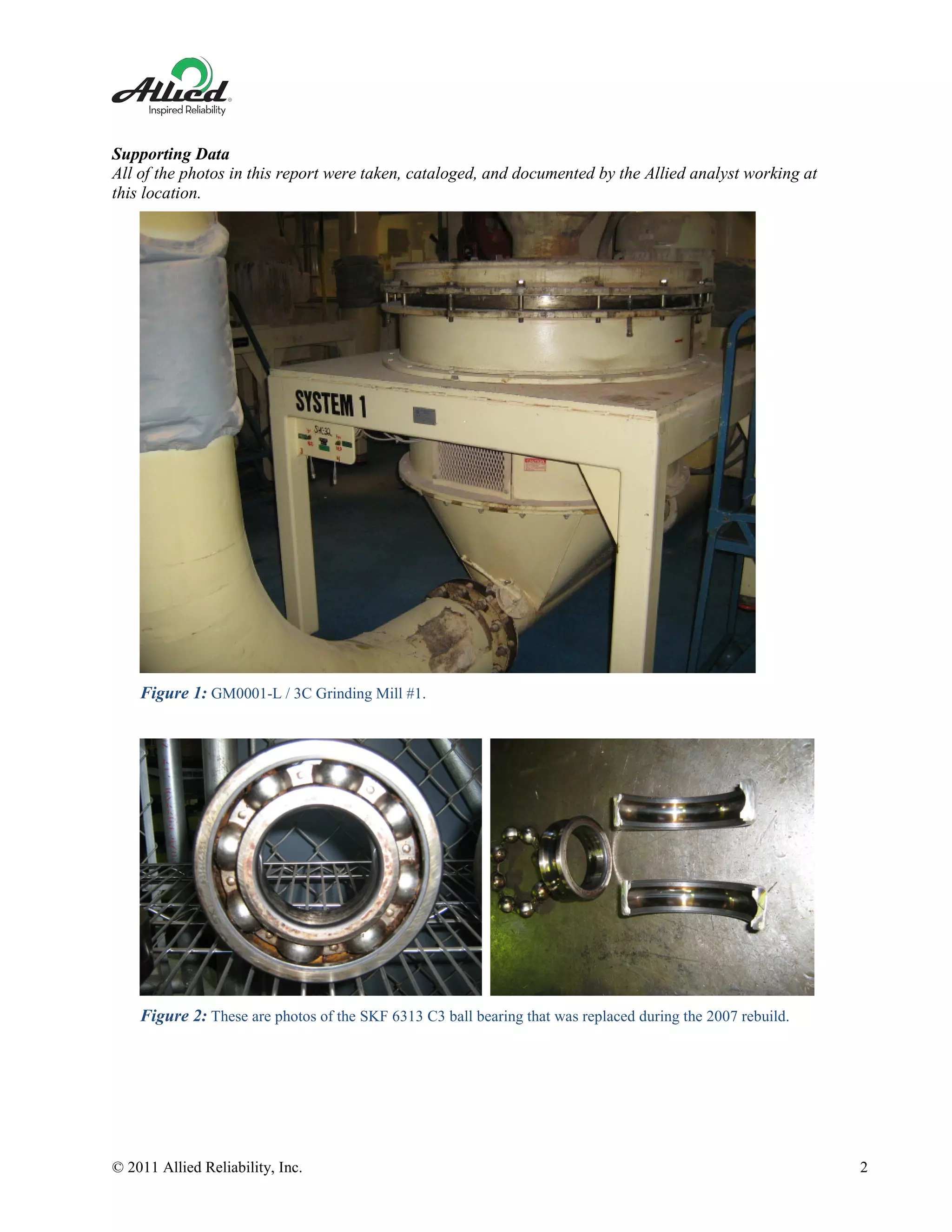 © 2011 Allied Reliability, Inc. 2
Supporting Data
All of the photos in this report were taken, cataloged, and documented by the Allied analyst working at
this location.
Figure 1: GM0001-L / 3C Grinding Mill #1.
Figure 2: These are photos of the SKF 6313 C3 ball bearing that was replaced during the 2007 rebuild.
 