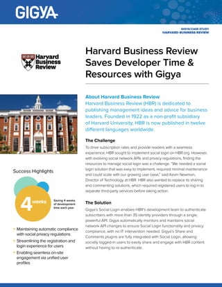CASE STUDY
About Harvard Business Review
Harvard Business Review (HBR) is dedicated to
publishing management ideas and advice for
business leaders. Founded in 1922 as a non-profit
subsidiary of Harvard University, HBR is now
published in twelve different languages worldwide.
The Challenge
To drive subscription rates and provide readers with a seamless
experience, HBR sought to implement social login on HBR.
org. However, with evolving social network APIs and privacy
regulations, finding the resources to manage social login was a
challenge. “We needed a social login solution that was easy to
implement, required minimal maintenance and could scale with our
growing user base,” said Kevin Newman, Director of Technology
at HBR. HBR also wanted to replace its sharing and commenting
solutions, which required registered users to log in to separate
third-party services before taking action.
The Solution
Gigya’s Social Login enables HBR’s development team to
authenticate subscribers with more than 35 identity providers
through a single, powerful API. Gigya automatically monitors and
maintains social network API changes to ensure Social Login
functionality and privacy compliance, with no IT intervention
needed. Gigya’s Share and Comments plugins are fully integrated
with Social Login, allowing socially logged-in users to easily share
and engage with HBR content without having to re-authenticate.
Harvard Business Review
Saves Developer Time
& Resources with Gigya
SUCCESS HIGHLIGHTS
Saving 4 weeks of
development time each
year4weeks
•	 Maintaining automatic compliance with
social privacy regulations
•	 Streamlining the registration and login
experience for users
•	 Enabling seamless on-site engagement via
unified user profiles
 