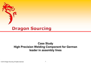 Case Study
High Precision Welding Component for German
leader in assembly lines
© 2012 Dragon Sourcing. All rights reserved. 1
 