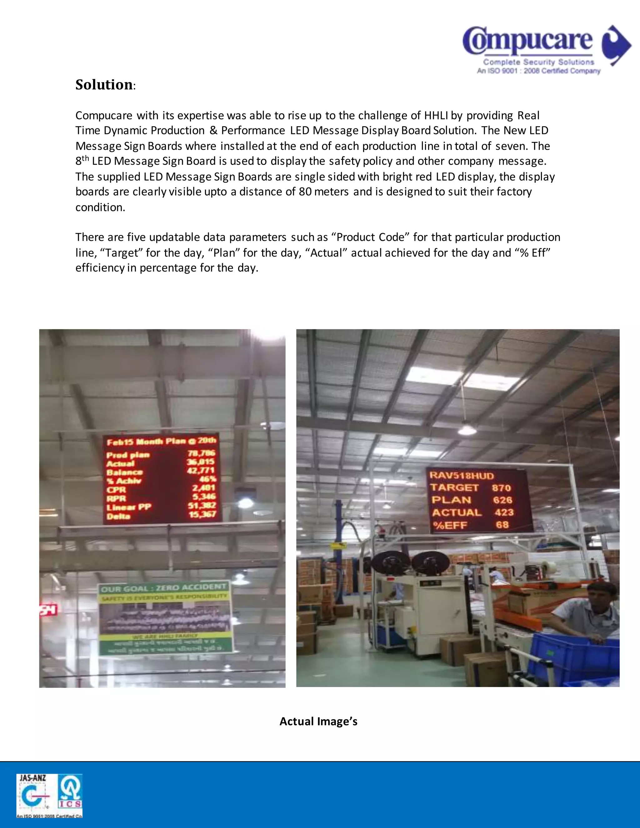 Solution:
Compucare with its expertise was able to rise up to the challenge of HHLI by providing Real
Time Dynamic Production & Performance LED Message Display Board Solution. The New LED
Message Sign Boards where installed at the end of each production line in total of seven. The
8th LED Message Sign Board is used to display the safety policy and other company message.
The supplied LED Message Sign Boards are single sided with bright red LED display, the display
boards are clearly visible upto a distance of 80 meters and is designed to suit their factory
condition.
There are five updatable data parameters such as “Product Code” for that particular production
line, “Target” for the day, “Plan” for the day, “Actual” actual achieved for the day and “% Eff”
efficiency in percentage for the day.
Actual Image’s
 