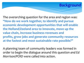 Background

The overarching question for the area and region was:
“How do we work together, to identify and pursue
economic development opportunities that will enable
the Holland/Zeeland area to innovate, move up the
value chain, increase business revenues and
profits, grow jobs and generate community resources
at the fastest and most sustainable rate possible?”

A planning team of community leaders was formed in
order to begin the dialogue around this question and Ed
Morrison/PCRD were called into action.
 