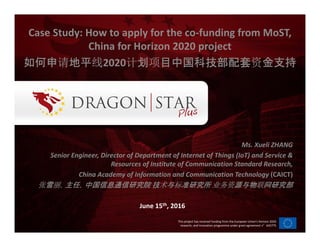This project has received funding from the European Union’s Horizon 2020
research, and innovation programme under grant agreement n°645775
Ms. Xueli ZHANG
Senior Engineer, Director of Department of Internet of Things (IoT) and Service &
Resources of Institute of Communication Standard Research,
China Academy of Information and Communication Technology (CAICT)
张张张张雪雪雪雪丽丽丽丽，主任，中国信息通信研究院，主任，中国信息通信研究院，主任，中国信息通信研究院，主任，中国信息通信研究院 技技技技术术术术与与与与标标标标准研究所准研究所准研究所准研究所 业务资业务资业务资业务资源与物源与物源与物源与物联联联联网研究部网研究部网研究部网研究部
June 15th, 2016
Case Study: How to apply for the co-funding from MoST,
China for Horizon 2020 project
如何申如何申如何申如何申请请请请地平地平地平地平线线线线2020计计计计划划划划项项项项目中国科技部配套目中国科技部配套目中国科技部配套目中国科技部配套资资资资金金金金支持支持支持支持
 