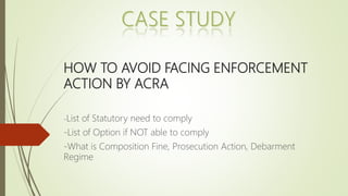 HOW TO AVOID FACING ENFORCEMENT
ACTION BY ACRA
-List of Statutory need to comply
-List of Option if NOT able to comply
-What is Composition Fine, Prosecution Action, Debarment
Regime
 