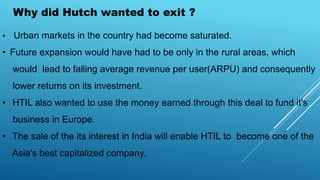 Why did Hutch wanted to exit ?
• Urban markets in the country had become saturated.
• Future expansion would have had to be only in the rural areas, which
would lead to falling average revenue per user(ARPU) and consequently
lower returns on its investment.
• HTIL also wanted to use the money earned through this deal to fund it's
business in Europe.
• The sale of the its interest in India will enable HTIL to become one of the
Asia's best capitalized company.
 