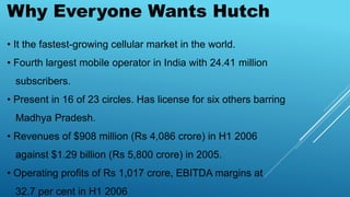 Why Everyone Wants Hutch
• It the fastest-growing cellular market in the world.
• Fourth largest mobile operator in India with 24.41 million
subscribers.
• Present in 16 of 23 circles. Has license for six others barring
Madhya Pradesh.
• Revenues of $908 million (Rs 4,086 crore) in H1 2006
against $1.29 billion (Rs 5,800 crore) in 2005.
• Operating profits of Rs 1,017 crore, EBITDA margins at
32.7 per cent in H1 2006
 