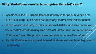 Why Vodafone wants to acquire Hutch-Essar?
• Vodafone is the 3rd largest telecom industry in terms of revenue and
ARPUs in world, but it does not have any control over Indian market.
• Hutch was top industry in India in terms of ARPUs and also revenues.
So to control Vodafone acquired 67% of Hutch-Essar and renamed as
Vodafone Essar. But products are branded in name of Vodafone.
• By this Vodafone can expand its market share and can have big growth
in industry.
 