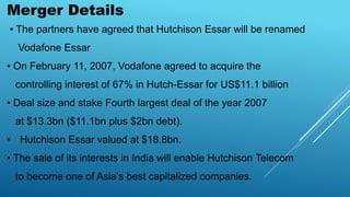 Merger Details
• The partners have agreed that Hutchison Essar will be renamed
Vodafone Essar
• On February 11, 2007, Vodafone agreed to acquire the
controlling interest of 67% in Hutch-Essar for US$11.1 billion
• Deal size and stake Fourth largest deal of the year 2007
at $13.3bn ($11.1bn plus $2bn debt).
• Hutchison Essar valued at $18.8bn.
• The sale of its interests in India will enable Hutchison Telecom
to become one of Asia’s best capitalized companies.
 