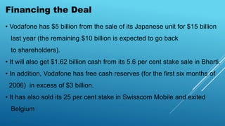 Financing the Deal
• Vodafone has $5 billion from the sale of its Japanese unit for $15 billion
last year (the remaining $10 billion is expected to go back
to shareholders).
• It will also get $1.62 billion cash from its 5.6 per cent stake sale in Bharti.
• In addition, Vodafone has free cash reserves (for the first six months of
2006) in excess of $3 billion.
• It has also sold its 25 per cent stake in Swisscom Mobile and exited
Belgium
 