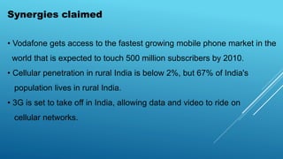 Synergies claimed
• Vodafone gets access to the fastest growing mobile phone market in the
world that is expected to touch 500 million subscribers by 2010.
• Cellular penetration in rural India is below 2%, but 67% of India's
population lives in rural India.
• 3G is set to take off in India, allowing data and video to ride on
cellular networks.
 