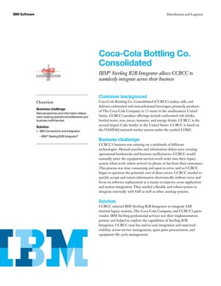 IBM Software
Customer background
Coca Cola Bottling Co. Consolidated (CCBCC) makes, sells, and
delivers carbonated and noncarbonated beverages, primarily products
of The Coca-Cola Company to 11 states in the southeastern United
States. CCBCC’s product offerings include carbonated soft drinks,
bottled water, teas, juices, isotonics, and energy drinks. CCBCC is the
second largest Coke bottler in the United States. CCBCC is listed on
the NASDAQ national market system under the symbol COKE.
Business challenge
CCBCC’s business was running on a multitude of different
technologies. Manual searches and information delays were creating
operational bottlenecks and business inefficiencies. CCBCC would
manually enter the equipment services work order into their legacy
system when work orders arrived via phone or fax from their customers.
This process was time consuming and open to error, and so CCBCC
began to question the potential cost of these errors. CCBCC needed to
quickly accept and return information electronically without error and
focus on software replacement as a means to improve cross-application
and system integration. They needed a flexible and robust system to
integrate internally with SAP as well as other existing systems.
Solution
CCBCC selected IBM Sterling B2B Integrator to integrate SAP,
internal legacy systems, The Coca-Cola Company, and CCBCC’s parts
vendor. IBM Sterling professional services was their implementation
partner and helped to explore the capabilities of Sterling B2B
Integrator. CCBCC now has end-to-end integration and improved
visibility across service management, spare parts procurement, and
equipment life cycle management.
Coca-Cola Bottling Co.
Consolidated
IBM®
Sterling B2B Integrator allows CCBCC to
seamlessly integrate across their business
Overview
Business challenge
Manual searches and information delays
were creating operational bottlenecks and
business inefficiencies
Solution
IBM Connectivity and Integration•	
– IBM®
Sterling B2B Integrator®
Distribution and Logistics
 