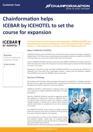 www.chainformation.com
Customer Case
Chainformation helps
ICEBAR by ICEHOTEL to set the
course for expansion
As a fast growing franchise acting in several geographies, ICEBAR BY ICEHOTEL was
spending way too much time sending out e-mails and keeping franchisees updated
by phone – while tangled up in a franchise manual that nobody would read.
About ICEBAR BY ICEHOTEL
ICEBAR BY ICEHOTEL is part of ICEHOTEL, the world’s ﬁrst ice hotel. Located in the village of Jukkasjärvi,
Sweden about 17 km from Kiruna, and existing each year between December and April, the ICEHOTEL
is entirely made out of snow and ice blocks taken from the Torne River.
The ﬁrst ICEBAR BY ICEHOTEL opened in partnership with ABSOLUT VODKA in the original Icehotel in
1994. The entire bar is made of ice. Bar guests are served vodka in glasses made of ice often described
as a drink “in the rocks”.
Operating as a franchise concept since 2002, ICEBAR BY ICEHOTEL can now be found at ICEHOTEL in
Jukkasjarvi and in ﬁve major cities: Copenhagen, Istanbul, , London, Oslo and Stockholm. Together,
these ICEBARS serve more than 600,000 customers each year.
Business Challenge
Most leaders in the franchise industry will agree that expansion and growth is a strategic imperative.
But they will also agree that expanding while maintaining brand consistency and communicating
eﬀectively with franchise locations is enormously diﬃcult.
ICEBAR BY ICEHOTEL understands this challenge better than
most, operating in a highly competitive market space in multiple
geographies.
Recently, ICEBAR BY ICEHOTEL launched an aggressive growth
plan designed to facilitate the roll-out of additional bars in
a number of cities around the world. The company is eyeing
strategic locations in markets such as France, Spain, Germany
and the United States to complement the current six locations
in the world.
The ICEBAR BY ICEHOTEL brand is built on a tightly controlled
brand-story and each year, the bar is rebuilt from the ground up
from new ice that has shipped in from Sweden.
In fact, every year over 40 tons of ice is shipped to each location
from Northern Sweden. Shortly after, ice sculpture experts
travel to each location to sculpt the bar and ice art aligned with
the brand’s global seasonal theme.
Morethanjustanordinarybar,operatinganICEBARBYICEHOTEL
Business
Event and experience
based bar concept
Active markets
6
1
 
