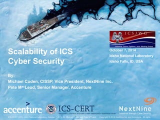 October 7, 2014
Coden-MacLeod
ICS-CERT-JWG, Idaho National Laboratory, October 7, 2014. By Michael Coden and Pete MacLeod. Copyright © 2014 NextNine Inc. and Accenture. All rights
Scalability of ICS
Cyber Security
By:
Michael Coden, CISSP, Vice President, NextNine Inc.
Pete MacLeod, Senior Manager, Accenture
October 7, 2014
Idaho National Laboratory
Idaho Falls, ID, USA
 