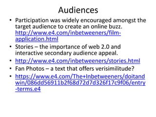 Audiences
• Participation was widely encouraged amongst the
target audience to create an online buzz.
http://www.e4.com/inbetweeners/film-
application.html
• Stories – the importance of web 2.0 and
interactive secondary audience appeal.
• http://www.e4.com/inbetweeners/stories.html
• Fan Photos – a text that offers verisimilitude?
• https://www.e4.com/The+Inbetweeners/doitand
win/086dd56911b2f68d72d7d326f17c9f06/entry
-terms.e4
 
