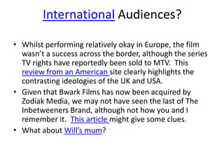 International Audiences?
• Whilst performing relatively okay in Europe, the film
wasn’t a success across the border, although the series
TV rights have reportedly been sold to MTV. This
review from an American site clearly highlights the
contrasting ideologies of the UK and USA.
• Given that Bwark Films has now been acquired by
Zodiak Media, we may not have seen the last of The
Inbetweeners Brand, although not how you and I
remember it. This article might give some clues.
• What about Will’s mum?
 