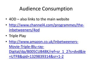 Audience Consumption
• 4OD – also links to the main website
• http://www.channel4.com/programmes/the-
inbetweeners/4od
• Triple Play
• http://www.amazon.co.uk/Inbetweeners-
Movie-Triple-Blu-ray-
Digital/dp/B005CUB48K/ref=sr_1_2?s=dvd&ie
=UTF8&qid=1329839314&sr=1-2
 