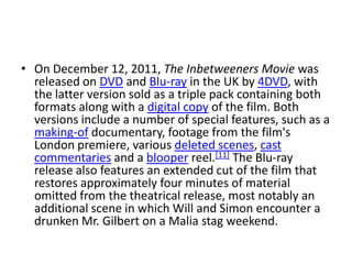 • On December 12, 2011, The Inbetweeners Movie was
released on DVD and Blu-ray in the UK by 4DVD, with
the latter version sold as a triple pack containing both
formats along with a digital copy of the film. Both
versions include a number of special features, such as a
making-of documentary, footage from the film's
London premiere, various deleted scenes, cast
commentaries and a blooper reel.[11] The Blu-ray
release also features an extended cut of the film that
restores approximately four minutes of material
omitted from the theatrical release, most notably an
additional scene in which Will and Simon encounter a
drunken Mr. Gilbert on a Malia stag weekend.
 