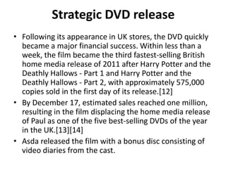 Strategic DVD release
• Following its appearance in UK stores, the DVD quickly
became a major financial success. Within less than a
week, the film became the third fastest-selling British
home media release of 2011 after Harry Potter and the
Deathly Hallows - Part 1 and Harry Potter and the
Deathly Hallows - Part 2, with approximately 575,000
copies sold in the first day of its release.[12]
• By December 17, estimated sales reached one million,
resulting in the film displacing the home media release
of Paul as one of the five best-selling DVDs of the year
in the UK.[13][14]
• Asda released the film with a bonus disc consisting of
video diaries from the cast.
 