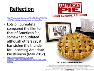 Reflection
• http://www.guardian.co.uk/film/filmblog/2012/ja
n/10/the-inbetweeners-movie-britflicks-film
• Lots of journalists
compared the film to
that of American Pie,
somewhat outdated
although others say it
has stolen the thunder
for upcoming American
Pie Reunion (May 2012).
• http://www.guardian.co.uk/tv-and-
radio/2011/dec/18/inbetweeners-movie-faces-2011-
comedy
 