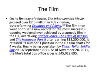 The Film
• On its first day of release, The Inbetweeners Movie
grossed over £2.5 million in 409 cinemas,
outperforming Cowboys and Aliens.[6] The film then
went on to set a new record for the most successful
opening weekend ever achieved by a comedy film in
the UK, overtaking Bridget Jones: The Edge of Reason
and The Hangover Part II after earning £13,200,000. It
retained its number 1 position in the UK film charts for
4 weeks, finally being overtaken by Tinker Tailor Soldier
Spy on 16 September 2011. As of November 20, 2011,
the film's total box office gross is £45,028,695.
Taken from wikipedia
 