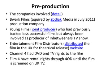 Pre-production
• The companies involved (detail)
• Bwark Films (aquired by Zodiak Media in July 2011)
production company
• Young Films (joint producer) who had previously
backed less successful films but always been
involved as producer of Inbetweeners TV show.
• Entertainment Film Distributors (distributed the
film in the UK for theatrical release) website
• Channel 4 had DVD and TV rights to the film
• Film 4 have rental rights through 4OD until the film
is screened on UK TV.
 