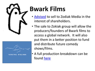 Bwark Films
• Advised to sell to Zodiak Media in the
interest of shareholders.
• The sale to Zokiak group will allow the
producers/founders of Bwark films to
access a global network. It will also
put them in a better position to fund
and distribute future comedy
shows/films.
• A full production breakdown can be
found here
 