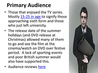 Primary Audience
• Those that enjoyed the TV series.
  Mostly 15-25 in age to signify those
  approaching sixth form and those
  who just left university.
• The release date of the summer
  holidays (and DVD release at
  Christmas) allowed many of them
  to go and see the film at the
  cinema/watch on DVD over festive
  period. A lack of sporting events
  and poor British summer would
  also have supported this.
• Audience reviews here
 