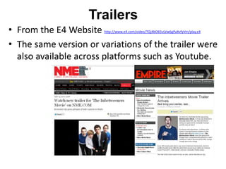 Trailers
• From the E4 Website  http://www.e4.com/video/TQj4bO65vLVw6gPaXvfyVm/play.e4


• The same version or variations of the trailer were
  also available across platforms such as Youtube.
 