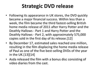 Strategic DVD release
• Following its appearance in UK stores, the DVD quickly
  became a major financial success. Within less than a
  week, the film became the third fastest-selling British
  home media release of 2011 after Harry Potter and the
  Deathly Hallows - Part 1 and Harry Potter and the
  Deathly Hallows - Part 2, with approximately 575,000
  copies sold in the first day of its release.[12]
• By December 17, estimated sales reached one million,
  resulting in the film displacing the home media release
  of Paul as one of the five best-selling DVDs of the year
  in the UK.[13][14]
• Asda released the film with a bonus disc consisting of
  video diaries from the cast.
 