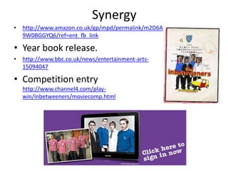 Synergy
• http://www.amazon.co.uk/gp/mpd/permalink/m2D6A
  9W0BGGYQ6/ref=ent_fb_link

• Year book release.
• http://www.bbc.co.uk/news/entertainment-arts-
  15094047

• Competition entry
  http://www.channel4.com/play-
  win/inbetweeners/moviecomp.html
 