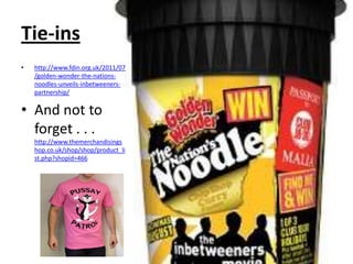 Tie-ins
•   http://www.fdin.org.uk/2011/07
    /golden-wonder-the-nations-
    noodles-unveils-inbetweeners-
    partnership/

• And not to
  forget . . .
    http://www.themerchandisings
    hop.co.uk/shop/shop/product_li
    st.php?shopid=466
 