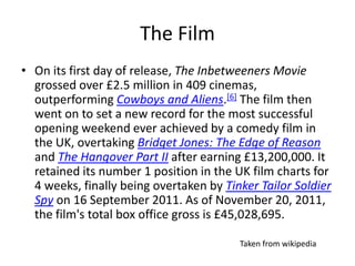 The Film
• On its first day of release, The Inbetweeners Movie
  grossed over £2.5 million in 409 cinemas,
  outperforming Cowboys and Aliens.[6] The film then
  went on to set a new record for the most successful
  opening weekend ever achieved by a comedy film in
  the UK, overtaking Bridget Jones: The Edge of Reason
  and The Hangover Part II after earning £13,200,000. It
  retained its number 1 position in the UK film charts for
  4 weeks, finally being overtaken by Tinker Tailor Soldier
  Spy on 16 September 2011. As of November 20, 2011,
  the film's total box office gross is £45,028,695.

                                         Taken from wikipedia
 